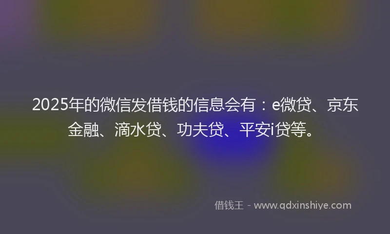 2025年的微信发借钱的信息会有：e微贷、京东金融、滴水贷、功夫贷、平安i贷等。