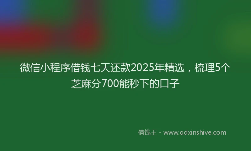 微信小程序借钱七天还款2025年精选，梳理5个芝麻分700能秒下的口子