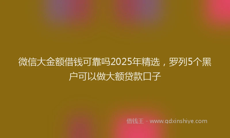 微信大金额借钱可靠吗2025年精选，罗列5个黑户可以做大额贷款口子