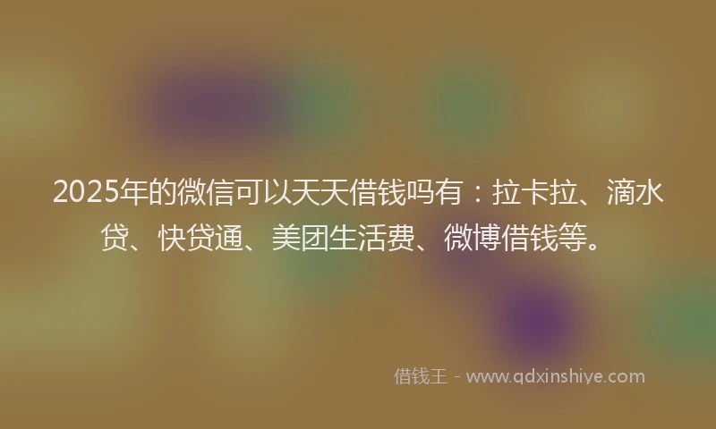 2025年的微信可以天天借钱吗有：拉卡拉、滴水贷、快贷通、美团生活费、微博借钱等。