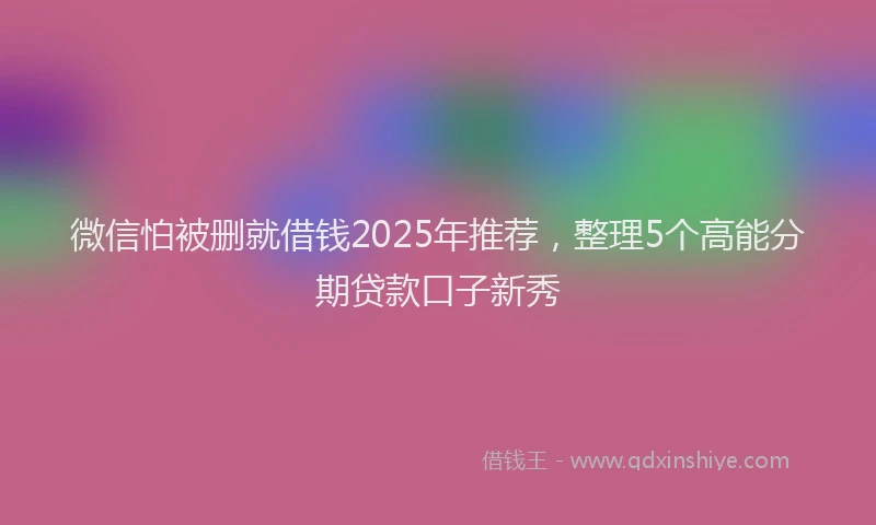 微信怕被删就借钱2025年推荐，整理5个高能分期贷款口子新秀