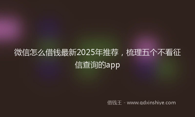 微信怎么借钱最新2025年推荐，梳理五个不看征信查询的app
