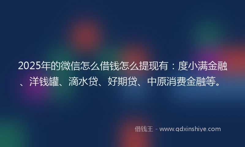 2025年的微信怎么借钱怎么提现有：度小满金融、洋钱罐、滴水贷、好期贷、中原消费金融等。