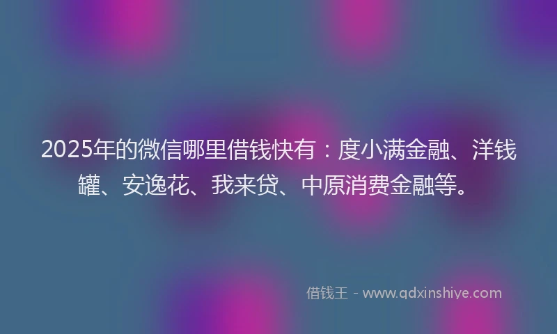 2025年的微信哪里借钱快有：度小满金融、洋钱罐、安逸花、我来贷、中原消费金融等。