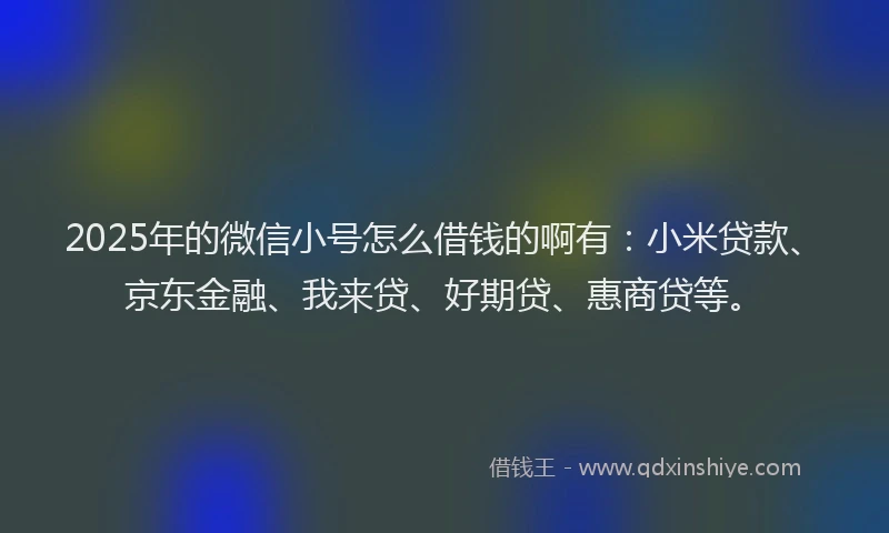 2025年的微信小号怎么借钱的啊有：小米贷款、京东金融、我来贷、好期贷、惠商贷等。