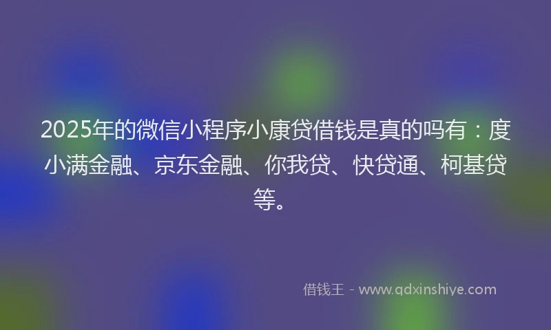 2025年的微信小程序小康贷借钱是真的吗有：度小满金融、京东金融、你我贷、快贷通、柯基贷等。