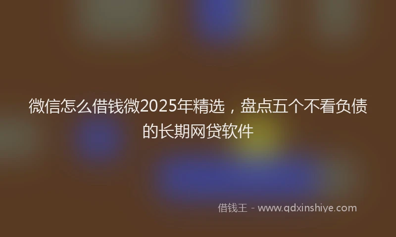 微信怎么借钱微2025年精选，盘点五个不看负债的长期网贷软件