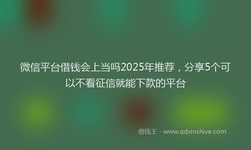 微信平台借钱会上当吗2025年推荐，分享5个可以不看征信就能下款的平台
