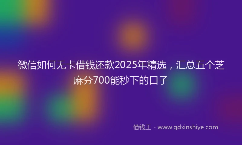 微信如何无卡借钱还款2025年精选，汇总五个芝麻分700能秒下的口子