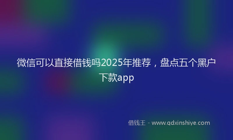 微信可以直接借钱吗2025年推荐，盘点五个黑户下款app