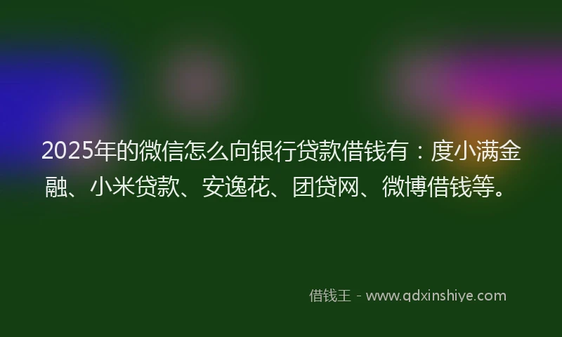 2025年的微信怎么向银行贷款借钱有：度小满金融、小米贷款、安逸花、团贷网、微博借钱等。