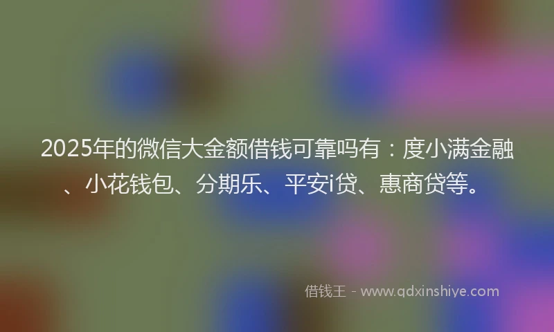2025年的微信大金额借钱可靠吗有：度小满金融、小花钱包、分期乐、平安i贷、惠商贷等。