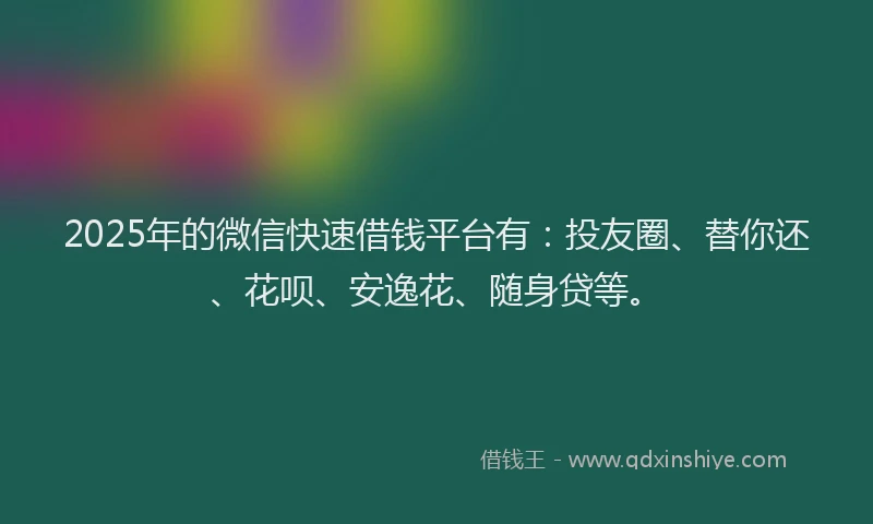 2025年的微信快速借钱平台有：投友圈、替你还、花呗、安逸花、随身贷等。