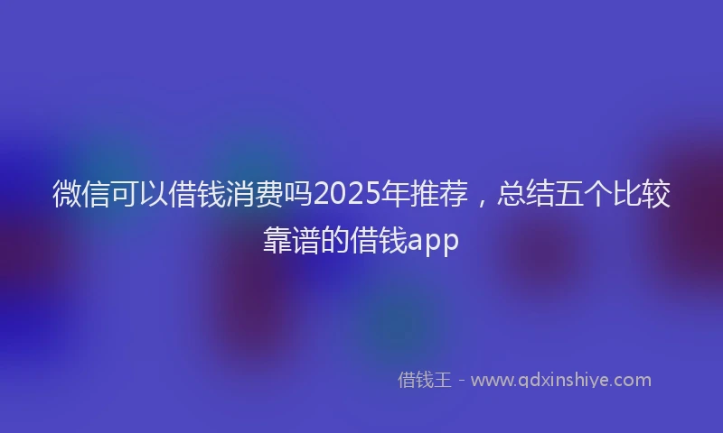 微信可以借钱消费吗2025年推荐，总结五个比较靠谱的借钱app