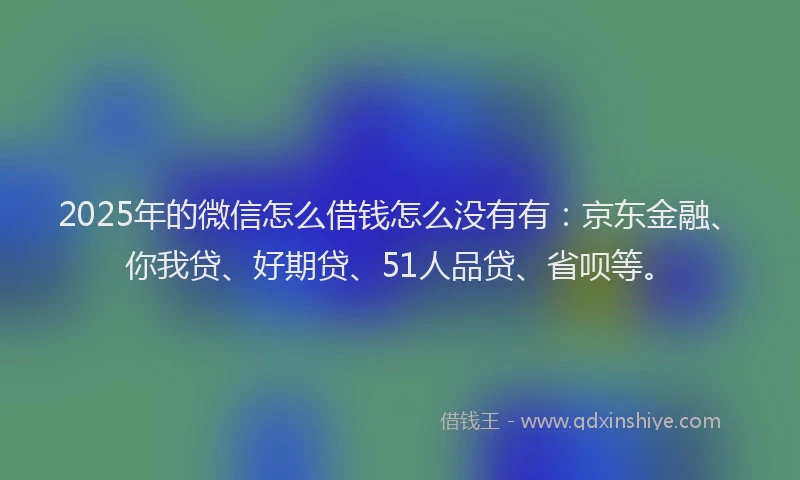 2025年的微信怎么借钱怎么没有有：京东金融、你我贷、好期贷、51人品贷、省呗等。