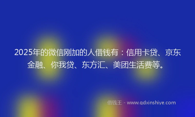 2025年的微信刚加的人借钱有：信用卡贷、京东金融、你我贷、东方汇、美团生活费等。