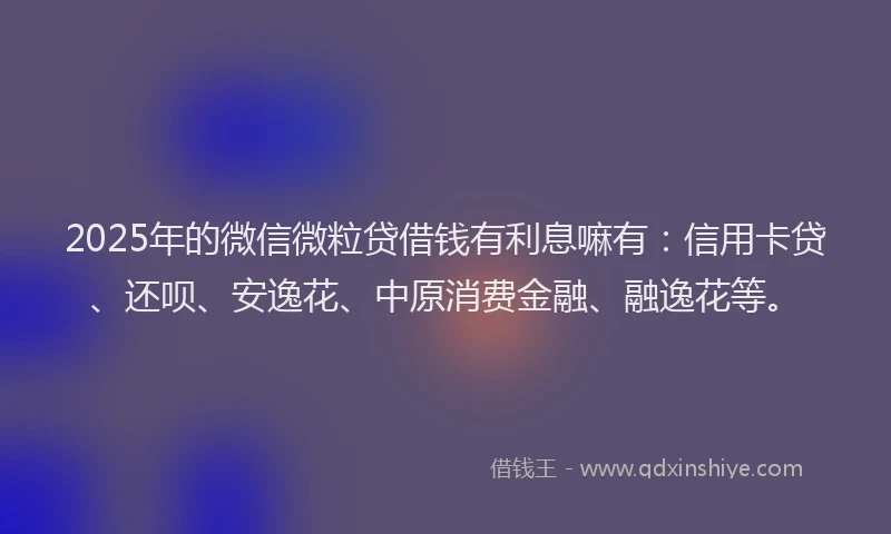 2025年的微信微粒贷借钱有利息嘛有：信用卡贷、还呗、安逸花、中原消费金融、融逸花等。