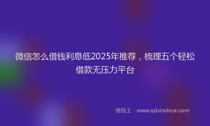 微信怎么借钱利息低2025年推荐，梳理五个轻松借款无压力平台