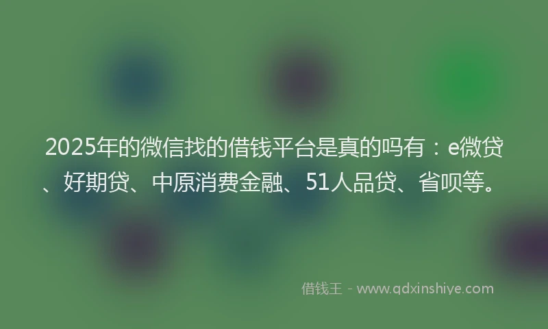2025年的微信找的借钱平台是真的吗有：e微贷、好期贷、中原消费金融、51人品贷、省呗等。