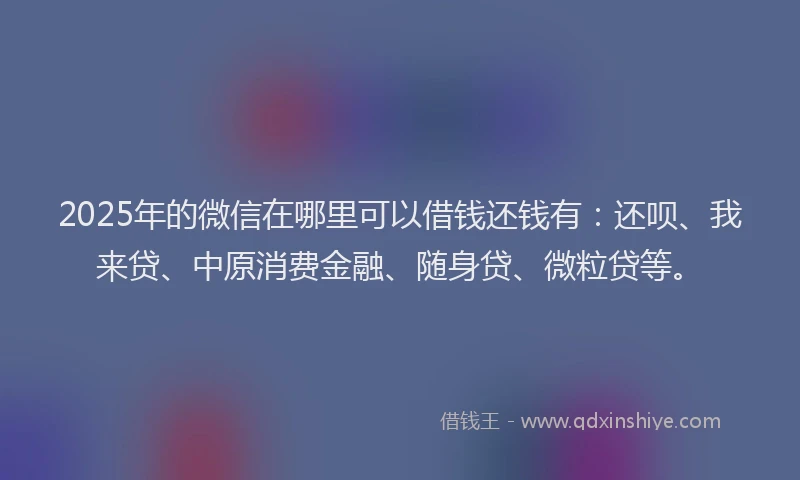 2025年的微信在哪里可以借钱还钱有：还呗、我来贷、中原消费金融、随身贷、微粒贷等。