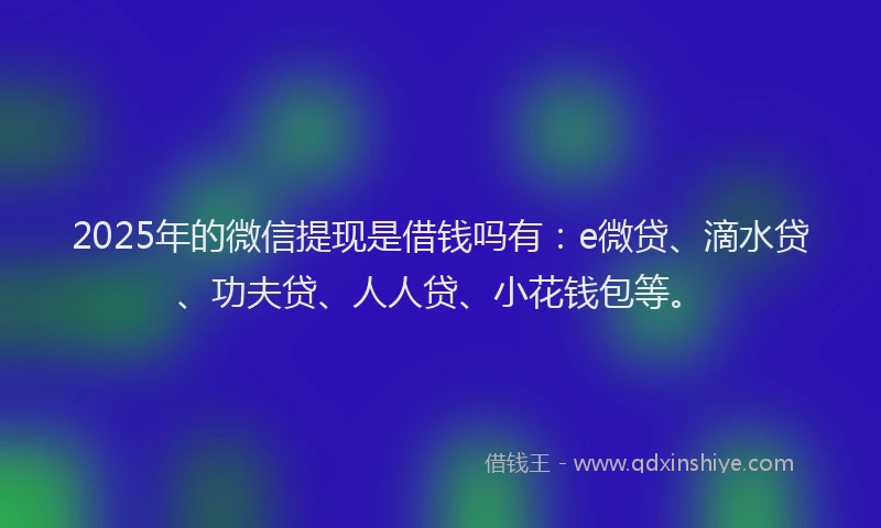 2025年的微信提现是借钱吗有：e微贷、滴水贷、功夫贷、人人贷、小花钱包等。