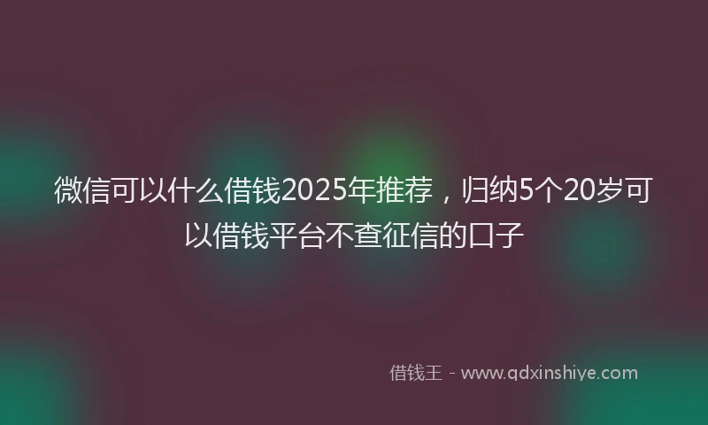 微信可以什么借钱2025年推荐，归纳5个20岁可以借钱平台不查征信的口子