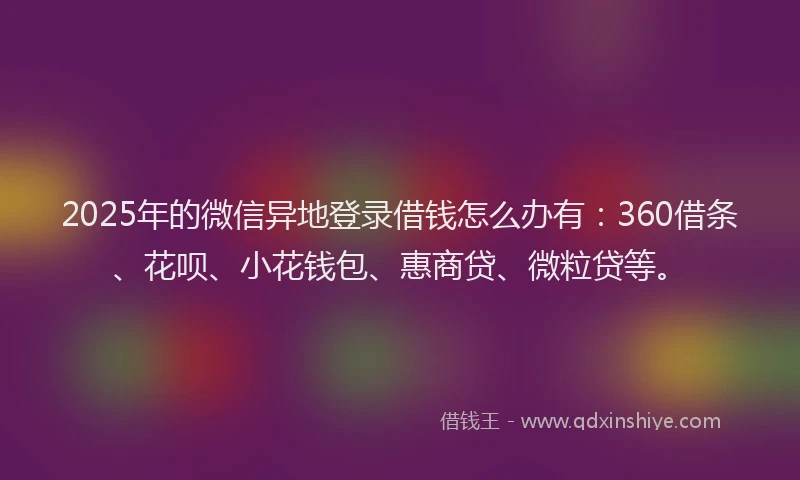 2025年的微信异地登录借钱怎么办有：360借条、花呗、小花钱包、惠商贷、微粒贷等。