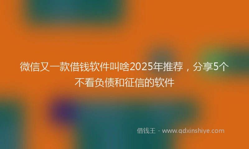 微信又一款借钱软件叫啥2025年推荐，分享5个不看负债和征信的软件