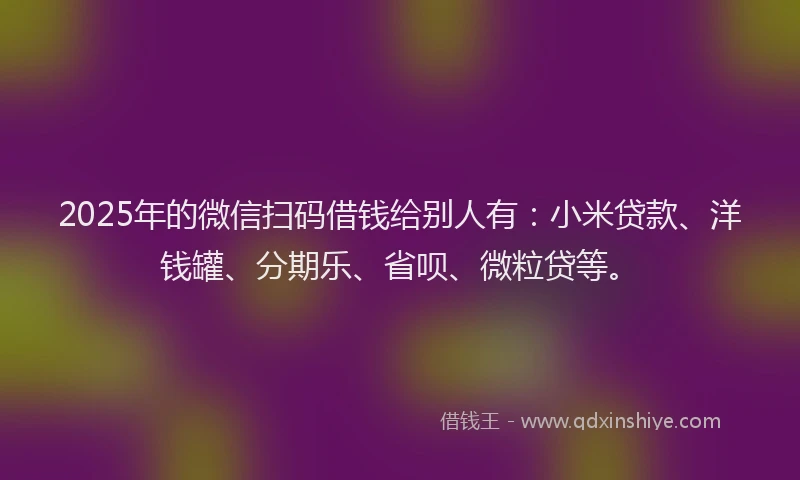 2025年的微信扫码借钱给别人有：小米贷款、洋钱罐、分期乐、省呗、微粒贷等。
