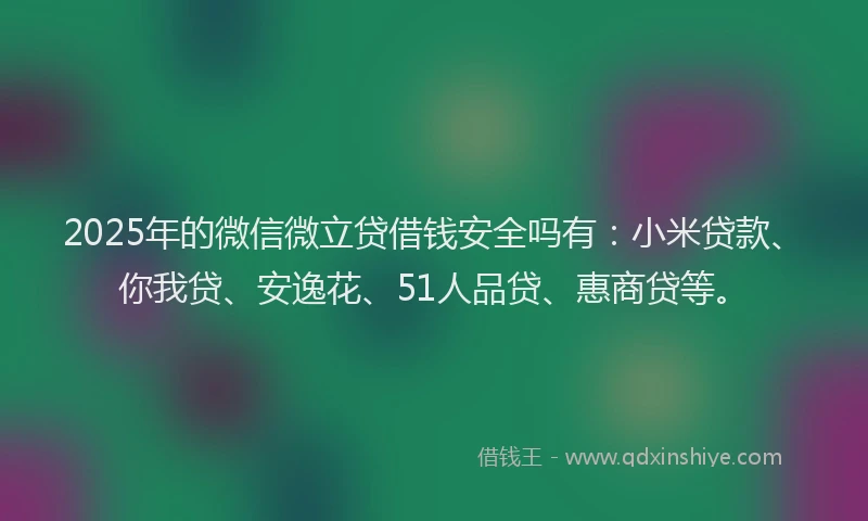 2025年的微信微立贷借钱安全吗有：小米贷款、你我贷、安逸花、51人品贷、惠商贷等。