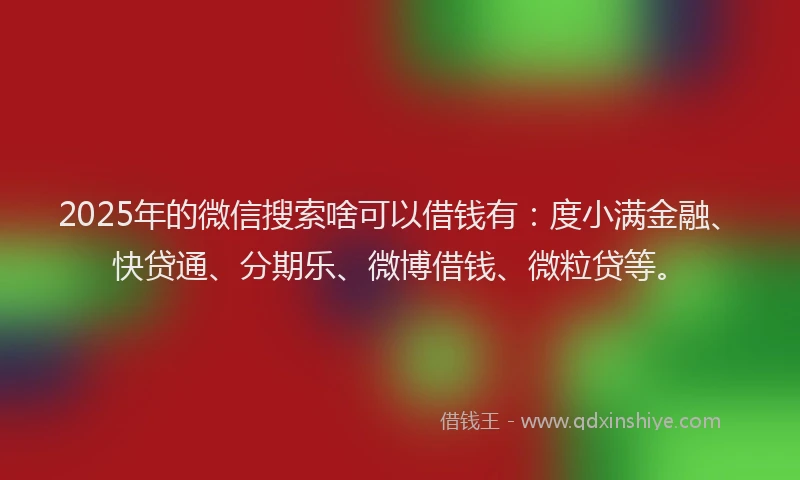 2025年的微信搜索啥可以借钱有：度小满金融、快贷通、分期乐、微博借钱、微粒贷等。