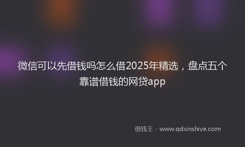 微信可以先借钱吗怎么借2025年精选，盘点五个靠谱借钱的网贷app