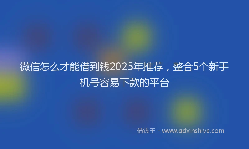微信怎么才能借到钱2025年推荐，整合5个新手机号容易下款的平台