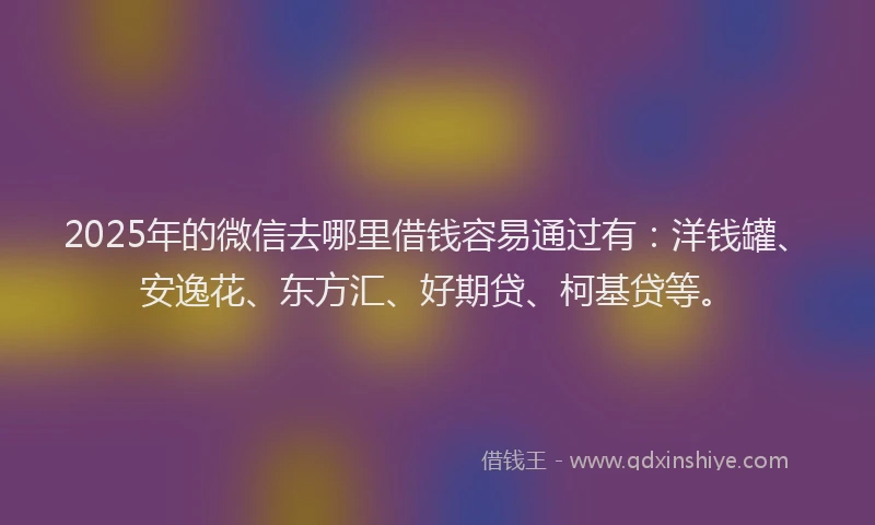 2025年的微信去哪里借钱容易通过有：洋钱罐、安逸花、东方汇、好期贷、柯基贷等。