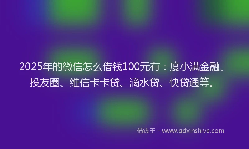 2025年的微信怎么借钱100元有：度小满金融、投友圈、维信卡卡贷、滴水贷、快贷通等。
