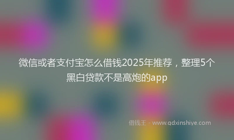 微信或者支付宝怎么借钱2025年推荐，整理5个黑白贷款不是高炮的app