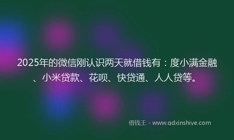 2025年的微信刚认识两天就借钱有：度小满金融、小米贷款、花呗、快贷通、人人贷等。