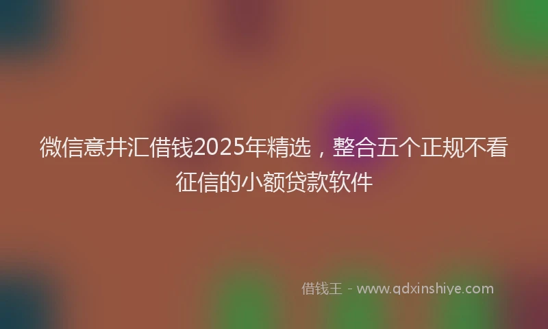 微信意井汇借钱2025年精选，整合五个正规不看征信的小额贷款软件