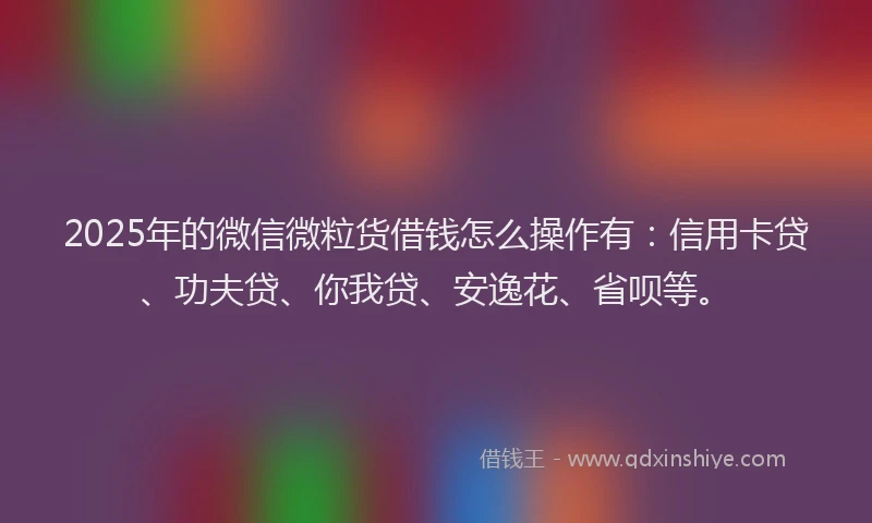 2025年的微信微粒货借钱怎么操作有：信用卡贷、功夫贷、你我贷、安逸花、省呗等。