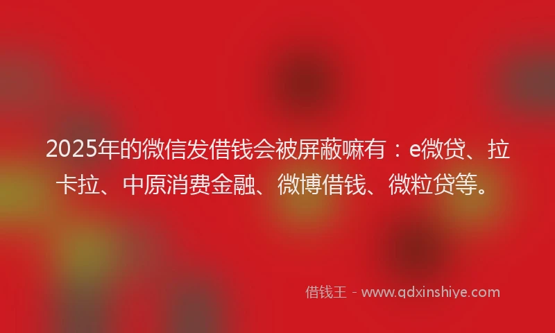 2025年的微信发借钱会被屏蔽嘛有：e微贷、拉卡拉、中原消费金融、微博借钱、微粒贷等。