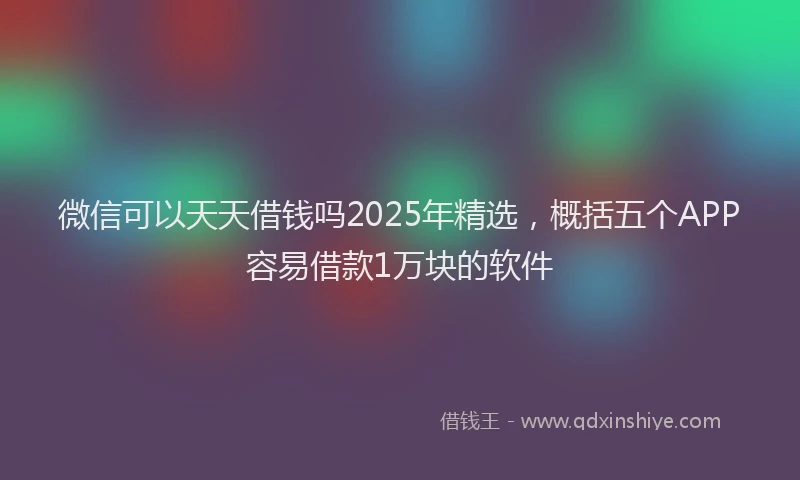微信可以天天借钱吗2025年精选，概括五个APP容易借款1万块的软件