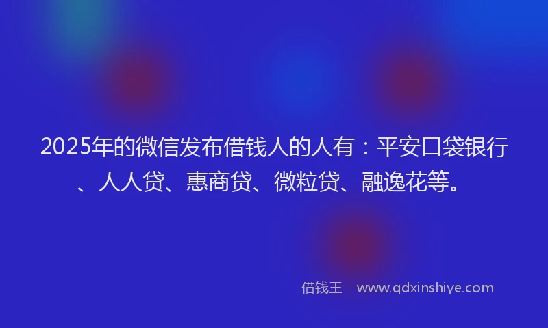 2025年的微信发布借钱人的人有:平安口袋银行、人人贷、惠商贷、微粒贷、融逸花等。