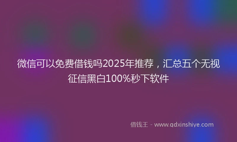 微信可以免费借钱吗2025年推荐，汇总五个无视征信黑白100%秒下软件