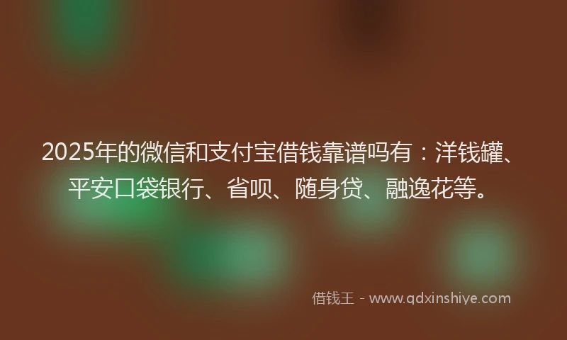 2025年的微信和支付宝借钱靠谱吗有：洋钱罐、平安口袋银行、省呗、随身贷、融逸花等。