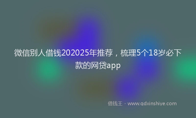 微信别人借钱202025年推荐，梳理5个18岁必下款的网贷app