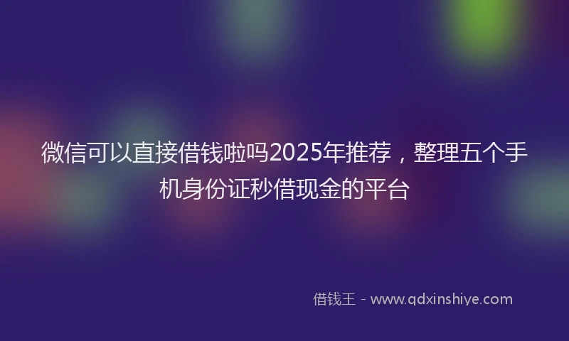 微信可以直接借钱啦吗2025年推荐，整理五个手机身份证秒借现金的平台