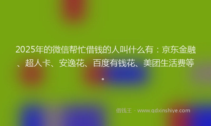 2025年的微信帮忙借钱的人叫什么有：京东金融、超人卡、安逸花、百度有钱花、美团生活费等。