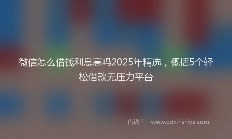 微信怎么借钱利息高吗2025年精选，概括5个轻松借款无压力平台