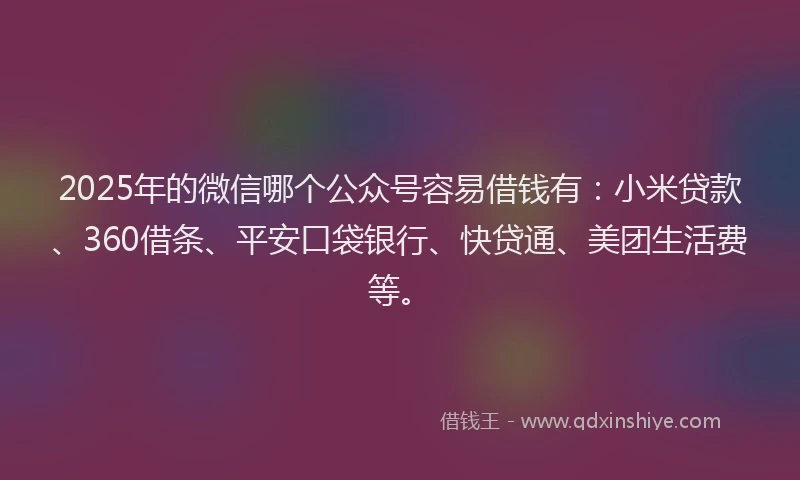 2025年的微信哪个公众号容易借钱有：小米贷款、360借条、平安口袋银行、快贷通、美团生活费等。