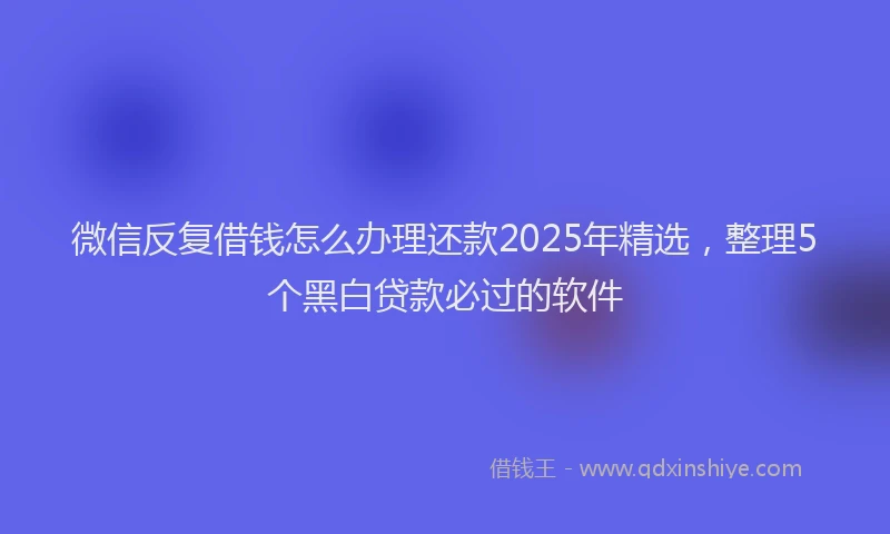 微信反复借钱怎么办理还款2025年精选，整理5个黑白贷款必过的软件